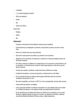 - 3 cebollas.
- 1 o 2 zanahoria(según tamaño).
- 200 g de calabacín.
- Aceite.
- Sal.
- Xarda unos 300 g.
Guarnición:
- Patatas.
- Aceite.
- Sal.
Elaboración:
- Limpieza y fraccionado de las distintas verduras para el papillote.
- Comenzaremos por despepitar el pimiento y fraccionarlo en juliana, es decir en tiras
finas.
- Poner en la sartén para que vaya pochando.
- Del mismo modo picamos la cebolla y lo juntamos con el pimiento.
- Seguimos con la zanahoria, la limpiamos y cortamos en cintas para dejarla pochar con
las demás verduras.
- Por último cortamos el calabacín en rodajas finas con la ayuda de la corta fiambres o de
la mandolina, lo introducimos en el pisto en último lugar porque es más tierno que las
demás verduras.
- Cuando han sudado y empiecen a estar tiernas las confitamos en aceite.
- Limpiamos de espinas y vísceras el pescado y lo disponemos en dos filetes.
- En el momento del pase se dispone sobre papel sulfurizado sobre las verduras
confitadas. Sazonamos con sal.
- Se cierra el papillote y se hornea a 180º C en horno precalentado, durante siete minutos.
- Transcurrido ese tiempo, se emplata.
- Como guarnición también lo podemos acompañar con unas patatas chips que le darán
un contraste de texturas o con patatas cocidas que posteriormente freiremos.
- Si nos decidimos por la patata chip hemos de cortarla con la mandolina o con la corta
fiambres y dejarlas reposar en agua en la nevera, así perderán el almidón y obtienen
una textura diferente facilitando la fritura a baja –media temperatura.
 