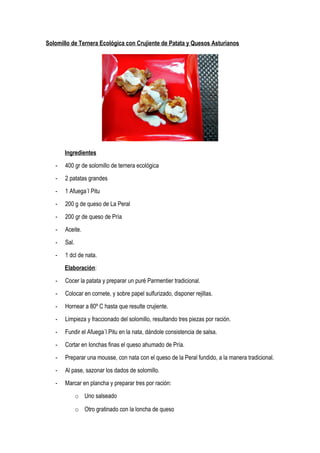 Solomillo de Ternera Ecológica con Crujiente de Patata y Quesos Asturianos
Ingredientes
- 400 gr de solomillo de ternera ecológica
- 2 patatas grandes
- 1 Afuega´l Pitu
- 200 g de queso de La Peral
- 200 gr de queso de Pría
- Aceite.
- Sal.
- 1 dcl de nata.
Elaboración:
- Cocer la patata y preparar un puré Parmentier tradicional.
- Colocar en cornete, y sobre papel sulfurizado, disponer rejillas.
- Hornear a 80º C hasta que resulte crujiente.
- Limpieza y fraccionado del solomillo, resultando tres piezas por ración.
- Fundir el Afuega´l Pitu en la nata, dándole consistencia de salsa.
- Cortar en lonchas finas el queso ahumado de Pría.
- Preparar una mousse, con nata con el queso de la Peral fundido, a la manera tradicional.
- Al pase, sazonar los dados de solomillo.
- Marcar en plancha y preparar tres por ración:
o Uno salseado
o Otro gratinado con la loncha de queso
 