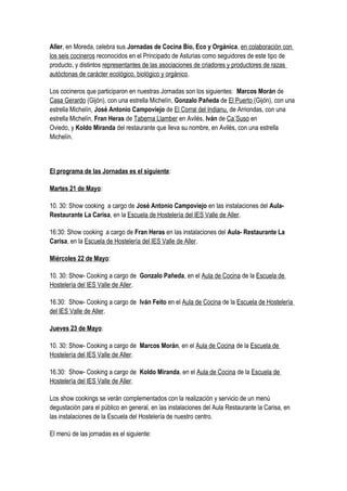Aller, en Moreda, celebra sus Jornadas de Cocina Bio, Eco y Orgánica, en colaboración con
los seis cocineros reconocidos en el Principado de Asturias como seguidores de este tipo de
producto, y distintos representantes de las asociaciones de criadores y productores de razas
autóctonas de carácter ecológico, biológico y orgánico.
Los cocineros que participaron en nuestras Jornadas son los siguientes: Marcos Morán de
Casa Gerardo (Gijón), con una estrella Michelín, Gonzalo Pañeda de El Puerto (Gijón), con una
estrella Michelín, José Antonio Campoviejo de El Corral del Indianu, de Arriondas, con una
estrella Michelín, Fran Heras de Taberna Llamber en Avilés, Iván de Ca´Suso en
Oviedo, y Koldo Miranda del restaurante que lleva su nombre, en Avilés, con una estrella
Michelín.
El programa de las Jornadas es el siguiente:
Martes 21 de Mayo:
10. 30: Show cooking a cargo de José Antonio Campoviejo en las instalaciones del Aula-
Restaurante La Carisa, en la Escuela de Hostelería del IES Valle de Aller.
16:30: Show cooking a cargo de Fran Heras en las instalaciones del Aula- Restaurante La
Carisa, en la Escuela de Hostelería del IES Valle de Aller.
Miércoles 22 de Mayo:
10. 30: Show- Cooking a cargo de Gonzalo Pañeda, en el Aula de Cocina de la Escuela de
Hostelería del IES Valle de Aller.
16.30: Show- Cooking a cargo de Iván Feito en el Aula de Cocina de la Escuela de Hostelería
del IES Valle de Aller.
Jueves 23 de Mayo:
10. 30: Show- Cooking a cargo de Marcos Morán, en el Aula de Cocina de la Escuela de
Hostelería del IES Valle de Aller.
16.30: Show- Cooking a cargo de Koldo Miranda, en el Aula de Cocina de la Escuela de
Hostelería del IES Valle de Aller.
Los show cookings se verán complementados con la realización y servicio de un menú
degustación para el público en general, en las instalaciones del Aula Restaurante la Carisa, en
las instalaciones de la Escuela del Hostelería de nuestro centro.
El menú de las jornadas es el siguiente:
 