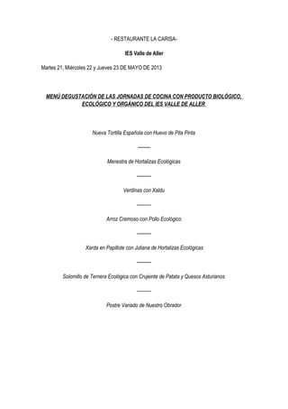 - RESTAURANTE LA CARISA-
IES Valle de Aller
Martes 21, Miércoles 22 y Jueves 23 DE MAYO DE 2013
MENÚ DEGUSTACIÓN DE LAS JORNADAS DE COCINA CON PRODUCTO BIOLÓGICO,
ECOLÓGICO Y ORGÁNICO DEL IES VALLE DE ALLER
Nueva Tortilla Española con Huevo de Pita Pinta
--------
Menestra de Hortalizas Ecológicas
---------
Verdinas con Xaldu
---------
Arroz Cremoso con Pollo Ecológico
---------
Xarda en Papillote con Juliana de Hortalizas Ecológicas
---------
Solomillo de Ternera Ecológica con Crujeinte de Patata y Quesos Asturianos
---------
Postre Variado de Nuestro Obrador
 
