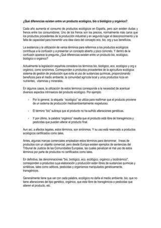 ¿Qué diferencias existen entre un producto ecológico, bio o biológico y orgánico?
Cada año aumenta el consumo de productos ecológicos en España, pero aún existen dudas y
frenos entre los consumidores. Uno de los frenos son los precios, normalmente más caros que
los productos procedentes de la producción industrial y en segundo lugar el desconocimiento y la
falta de capacidad para transmitir una idea clara del concepto eco, bio, org y sus beneficios.
La existencia y la utilización de varios términos para referirnos a los productos ecológicos
contribuye a la confusión y a presentar un concepto abierto y poco concreto. Y dentro de la
confusión aparece la pregunta ¿Qué diferencias existen entre un producto bio, ecológico,
biológico o orgánico?
Actualmente la legislación española considera los términos bio, biológico, eco, ecológico y org o
orgánico, como sinónimos. Corresponden a productos procedentes de la agricultura ecológica:
sistema de gestión de producción que evita el uso de sustancias químicas, proporcionando
beneficios para el medio ambiente, la comunidad agrícola local y unos productos ricos en
nutrientes, vitaminas y minerales.
En algunos casos, la utilización de estos términos corresponde a la necesidad de acentuar
diversos aspectos intrínsecos del producto ecológico. Por ejemplo:
- Por lo general, la etiqueta “ecológico” se utiliza para reafirmar que el producto proviene
de un sistema de producción medioambientalmente respetuoso.
- El término “bio” subraya que el producto no ha sufrido alteraciones genéticas.
- Y por último, la palabra “orgánico” resalta que el producto está libre de transgénicos y
pesticidas que pueden alterar el producto final.
Aun así, a efectos legales, estos términos, son sinónimos. Y su uso está reservado a productos
ecológicos certificados como tales.
Antes, algunas marcas comerciales empleaban estos términos para denominar, líneas de
productos con un objetito comercial, pero desde Europa existen ejemplos de sentencias del
Tribunal de Justicia de las Comunidades Europeas, las cuales penalizan el mal uso de estos
términos por parte de productos no certificados como tales.
En definitiva, las denominaciones "bio, biológico, eco, ecológico, orgánico y biodinámico",
corresponden a productos cuya elaboración y producción están libres de sustancias químicas y
sintéticas, tales como aditivos, pesticidas y organismos manipulados genéticamente,
transgénicos.
Generalmente tiene que ver con cada palabra, ecológico no daña el medio ambiente, bio, que no
tiene alteraciones del tipo genético, orgánico, que esta libre de transgénicos o pesticidas que
alteren el producto, etc.
 