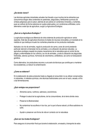¿De donde vienen?
Las técnicas agrícolas industriales actuales han llevado a que muchos de los alimentos que
consumimos tengan altos contenidos en pesticidas, plaguicidas y fertilizantes químicos de
síntesis peligrosos para la salud, además de ser pobres en contenidos minerales y nutrientes,
pues se cultivan de forma extensiva en suelos extenuados y en condiciones artificiales; como
alternativa a este tipo de agricultura, surgió La Agricultura Ecológica.
¿Qué es La Agricultura Ecológica ?
La agricultura ecológica se diferencia de otros sistemas de producción agrícola en varios
aspectos. Este tipo de agricultura favorece el empleo de recursos renovables y el reciclado en la
medida en que restituye al suelo los nutrientes presentes en los productos residuales.
Aplicada a la cría de animales, regula la producción de carne y aves de corral prestando
particular atención al bienestar de los animales y a la utilización de piensos naturales. La
agricultura ecológica respeta los propios mecanismos de la naturaleza para el control de las
plagas y enfermedades en los cultivos y la cría de animales, y evita la utilización de plaguicidas,
herbicidas, abonos químicos, hormonas de crecimiento y antibióticos, así como la manipulación
genética.
Como alternativa, los productores recurren a una serie de técnicas que contribuyen a mantener
los ecosistemas y a reducir la contaminación.
¿Como se elaboran?
En la elaboración de estos productos hasta su llegada al consumidor no se utilizan conservantes,
ni colorantes, ni métodos químicos, sino técnicas tradicionales como son el vacío, secado, el frío
o las fermentaciones.
¿Qué ventajas nos proporcionan?
- Alimentos sanos, nutritivos, sabrosos y económicos.
- Proteger la salud de los agricultores, de los consumidores, de la tierra donde crece.
- Preservar la Biodiversidad.
- No contaminar los acuíferos ni los ríos, por lo que la fauna natural y la flora autóctona no
sufre.
- Ayudar a preservar una forma de vida en contacto con la naturaleza
¿Qué son los Avales Ecológicos?
Para asegurar al consumidor final que durante la elaboración, envasado y transporte de estos
 