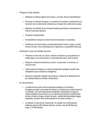 - Protegen el medio ambiente
o Mantienen la materia orgánica de la tierra y, por tanto, frenan la desertificación.
o Favorecen la retención del agua y no contamina los acuíferos contribuyendo a la
reducción de la contaminación ambiental ya la mejora de la calida de los suelos.
o Mantienen los hábitats de los animales silvestres permitiendo y favoreciendo la
vida de numerosas especies.
o Fomentan la biodiversidad.
o No despilfarran energía (en cultivos fuera de temporada o maquinaria).
o Contribuyen de manera eficaz a la descontaminación del aire, el agua, el suelo,
la flora y la fauna, hoy envenenados por la agricultura y la ganadería intensivas.
- Contribuyen a crear una sociedad mas justa
o Preservan la vida rural y la cultura y tradición campesina, ya que garantiza un
trabajo digno y una remuneración y comercialización justa a quien produce.
o Aseguran la soberanía alimentaria, es decir, la producción, el comercio y el
consumo local.
o Crean puestos de trabajo en el campo (la agricultura ecológica necesita más
trabajadores que la industrial o transgénica).
o Devuelve al agricultor la gestión de sus tierras, lo libera de la dependencia de
las multinacionales las semillas y fitosanitarios.
- Es más económica
o La diferencia de precios entre la agricultura ecológica y la industrial y
transgénica se debe a que estas dos últimas no incorporan los costes ocultos de
su actividad. ¿Por qué la agricultura insostenible y devastadora no paga los
costes ecológicos que provocan con su sistema de producción (contaminación
del aire, el suelo y el agua, erosión del suelo , pérdida de biodiversidad, plagas
resistentes, aumento de las enfermedades en los seres humanos....).
o Un ejemplo, la crisis de las "vacas locas" ha costado a los contribuyentes
británicos más de 4.000 millones de libras, es decir, más de 200 libras por
hogar, y 37.000 empleos.
 
