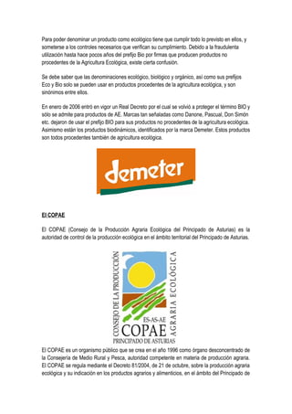 Para poder denominar un producto como ecológico tiene que cumplir todo lo previsto en ellos, y
someterse a los controles necesarios que verifican su cumplimiento. Debido a la fraudulenta
utilización hasta hace pocos años del prefijo Bio por firmas que producen productos no
procedentes de la Agricultura Ecológica, existe cierta confusión.
Se debe saber que las denominaciones ecológico, biológico y orgánico, así como sus prefijos
Eco y Bio solo se pueden usar en productos procedentes de la agricultura ecológica, y son
sinónimos entre ellos.
En enero de 2006 entró en vigor un Real Decreto por el cual se volvió a proteger el término BIO y
sólo se admite para productos de AE. Marcas tan señaladas como Danone, Pascual, Don Simón
etc. dejaron de usar el prefijo BIO para sus productos no procedentes de la agricultura ecológica.
Asimismo están los productos biodinámicos, identificados por la marca Demeter. Estos productos
son todos procedentes también de agricultura ecológica.
El COPAE
El COPAE (Consejo de la Producción Agraria Ecológica del Principado de Asturias) es la
autoridad de control de la producción ecológica en el ámbito territorial del Principado de Asturias.
El COPAE es un organismo público que se crea en el año 1996 como órgano desconcentrado de
la Consejería de Medio Rural y Pesca, autoridad competente en materia de producción agraria.
El COPAE se regula mediante el Decreto 81/2004, de 21 de octubre, sobre la producción agraria
ecológica y su indicación en los productos agrarios y alimenticios, en el ámbito del Principado de
 