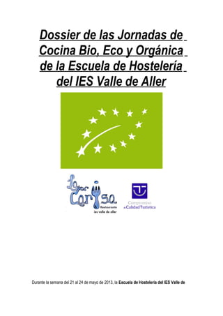 Dossier de las Jornadas de
Cocina Bio, Eco y Orgánica
de la Escuela de Hostelería
del IES Valle de Aller
Durante la semana del 21 al 24 de mayo de 2013, la Escuela de Hostelería del IES Valle de
 