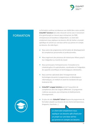 2 11
La formation continue est devenue une réalité dans notre société.
GlobalNET Solutions fait cette nécessité sienne avec le lancement
d’un grand projet sur mesure pour entreprises, les PME,
entrepreneurs et travailleurs indépendants. Le client doit
simplement nous expliquer ses besoins aﬁn de réaliser un projet
spéciﬁque et concret sur une base ad hoc qui prenne en compte
ces besoins. De cette façon :
Nous avons des programmes de formation de développement
de compétences personnelles et professionnelles.
Nous organisons des processus de tutorat pour élèves jusqu'à
leur intégration au marché du travail.
Nous promouvons l'entrepreneuriat, l’innovation et la
créativité grâce à la spécialisation, coordination et l'intégration
de capacités scientiﬁques et technologiques individuelles.
Nous sommes spécialisés dans l’enseignement de
technologies de pointe à programmeurs et développeurs
informatiques, en mettant en avant les standards tels que
Android et iOS.
GlobalNET Langage Solutions permet l'acquisition de
compétences dans des langues diﬀérentes. Ce programme
s'adresse aux jeunes, aux entreprises et établissements
d’enseignement.
En plus de cela, GlobalNET School dispose de programmes de
formation adaptés aux besoins de nos clients (entrepreneurs,
dirigeants, franchisés…).
FORMATION
Le client doit simplement nous
expliquer ses besoins aﬁn d’exécuter
un projet sur une base ad hoc
qui prenne en compte ces besoins
 