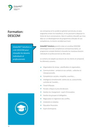 12 3
Formation:
DESCOM
Les entreprises et la société en général sont de plus en plus
exigeantes envers les travailleurs, en les poussant à dépasser la
limite de leurs connaissances. Dans le système éducatif, qui mise
déjà sur un développement de programmes d’études lié aux
compétences, le chemin est déjà tout tracé.
GlobalNET Solutions prend le relais et constitue DESCOM
(Développement des compétences entrepreneuriales), un
programme complet destiné à résoudre les nouveaux besoins
individuels et professionnels du XXIe siècle.
Le contenu est adapté aux besoins de nos clients et comprend
les éléments suivants :
Organisation du temps : planiﬁcation et organisation.
Communication : verbale et non verbale ; collective et
interpersonnelle.
Compétences sociales: empathie, assertion,…
Intelligence émotionnelle: estime de soi, autocontrôle,
contrôle de l'anxiété,…
Travail d’équipe.
Pensée critique et prise de décision.
Gestion du changement : esprit d'innovation.
Gestion de groupes et délégation.
Négociation et règlement des conﬂits.
Créativité et initiative.
Éducation ﬁnancière.
Esprit d’entreprise.
GlobalNET Solutions a
créé DESCOM pour
résoudre les besoins
individuels et
professionnels
 