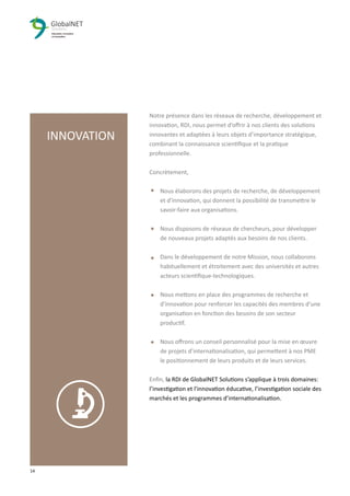 14 3
Notre présence dans les réseaux de recherche, développement et
innovation, RDI, nous permet d’oﬀrir à nos clients des solutions
innovantes et adaptées à leurs objets d’importance stratégique,
combinant la connaissance scientiﬁque et la pratique
professionnelle.
Concrètement,
Nous élaborons des projets de recherche, de développement
et d'innovation, qui donnent la possibilité de transmettre le
savoir-faire aux organisations.
Nous disposons de réseaux de chercheurs, pour développer
de nouveaux projets adaptés aux besoins de nos clients.
Dans le développement de notre Mission, nous collaborons
habituellement et étroitement avec des universités et autres
acteurs scientiﬁque-technologiques.
Nous mettons en place des programmes de recherche et
d'innovation pour renforcer les capacités des membres d'une
organisation en fonction des besoins de son secteur
productif.
Nous oﬀrons un conseil personnalisé pour la mise en œuvre
de projets d’internationalisation, qui permettent à nos PME
le positionnement de leurs produits et de leurs services.
Enﬁn, la RDI de GlobalNET Solutions s’applique à trois domaines:
l’investigation et l'innovation éducative, l’investigation sociale des
marchés et les programmes d’internationalisation.
INNOVATION
 