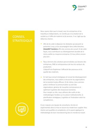 2 15
Nous savons bien que le travail, avec les entreprises et les
travailleurs indépendants, ne s’arrête pas à la création de la
société ou à l’oﬀre de matériel et de services. Il ne s'agit que du
début du chemin.
Aﬁn de les aider à dépasser les obstacles qui peuvent se
présenter à eux, et les accompagner dans cette direction,
GlobalNET Solutions oﬀre des services de conseil. Et de cette
façon, nous contribuons au développement durable de la
micro, petite ou moyenne entreprise. Et nous allons encore
plus loin :
Nous donnons des solutions personnalisées aux besoins des
entreprises, PME et entrepreneurs de tous les secteurs de
production.
L’objectif est d’optimiser l'eﬃcacité des processus et la
qualité des matériels.
En tant que conseil stratégique et conseil de développement
des entreprises, nous aidons à structurer les organisations
de la manière la plus eﬃcace. Et de même, nous sommes
prêts à renforcer la communication au sein des
organisations, générer de nouvelles connaissances et
optimiser la gestion des ressources humaines.
Pour remplir ce rôle, nous utilisons des outils et des
méthodologies fondées sur la culture institutionnelle, la
planiﬁcation stratégique, la gestion et l’évaluation selon les
compétences.
À ceci s'ajoute une équipe de consultants, formés et
expérimentés dans la mise en œuvre du model lean supplier. Nos
clients sont qualiﬁés et compétents, et ils savent appliquer la
méthodologie de lean manufactoring dans le monde du travail.
CONSEIL
STRATEGIQUE
 