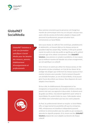 Nous sommes conscients que les personnes ont changé leur
manière de communiquer entre eux, et c’est pour cela que nous
avons créé des services de formation adaptés à chaque proﬁl
personnel et professionnel, pouvant actualiser leurs
connaissances sur Social Media.
Sans aucun doute, les natifs de l'ère numérique, préadolescents
et adolescents, se trouvent déjà sur les réseaux sociaux et
possèdent déjà leur propre blog. Toutefois, le fait qu'ils sachent
manier les outils et créer des proﬁls ne signiﬁe pas qu’ils sachent
comment agir et les utiliser correctement. Chez GlobalNET
Solutions, nous prenons en compte ce problème, et nous savons
que la meilleure manière de l’aborder est un bon enseignement,
qui soit spéciﬁque à ce collectif.
Si les mineurs ne savent pas utiliser les réseaux sociaux, le rôle
des parents est plus compliqué, car il est de leur devoir de les
protéger des dangers que renferment les réseaux sociaux et leur
montrer la bonne voie à prendre. C’est le moment d’acquérir
une véritable formation, au sein de Social Media, et de pouvoir
gérer l’accès des enfants aux réseaux. Nous disposons de cours
adaptés à leurs besoins.
De leur côté, les établissements d’enseignement et les
enseignants se trouvent dans une situation similaire à celle des
parents mais avec une approche à deux volets: Ils doivent servir
de guides aux élèves, mais doivent également savoir utiliser le
Social Media s'ils veulent éviter les cours. Cette double nature
est reﬂétée dans la formation que nous leur avons préparée.
Au ﬁnal, les professionnels doivent se recycler. Le Social Media
oﬀre un large éventail de possibilités aﬁn que les entreprises,
PME, entrepreneurs et travailleurs indépendants puissent
améliorer la communication avec leur public et, par conséquent,
atteindre les objectifs proposés. Et là, encore une fois, GlobalNET
Solutions propose des cours adaptés aux besoins de chaque
collectif.
18 3
GlobalNET
SocialMedia
GlobalNET Solutions a
créé une formation
spéciﬁque à Social
Media pour les besoins
des mineurs, parents,
établissement
d’enseignements et
professionnels
 