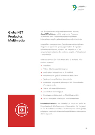 GlobalNET
Productos
Multimedia
Aﬁn de répondre aux exigences des diﬀèrent secteurs,
GlobalNET Solutions a créé le programme Productos
Multimédia. Nous y élaborons des développements
informatiques souples, adaptés aux besoins de nos clients.
Pour ce faire, nous disposons d’une équipe multidisciplinaire
d’experts en la matière, qui nous permettent de répondre
pleinement aux besoins existants, par exemple, en ce qui
concerne la virtualisation des contenus adaptés à l’Education et
à la Formation.
Parmi les services que nous oﬀrons dans ce domaine, nous
mettons en avant :
Sites Web.
Vidéos didactiques et d’entreprise.
Applications informatiques et de mobilité.
Plateformes en ligne de formation et d’éducation.
Systèmes interactifs/micro-sites animés.
Plateforme intégrale de gestion pour des établissements
d’enseignements.
Site de Software et Multimédia
Architecture technologique.
Développement de projets en Réalité Augmentée.
Service intégré de backup pour entreprises et PME.
GlobalNet Solutions est une société qui se trouve à la pointe de
l’investigation, le développement et l’innovation. Elle l'est aussi
en vue de tout ce qui touche au multimédia, une valeur ajoutée
qui s'avère importante en vue de la qualité des services que nos
clients reçoivent.
2 19
 