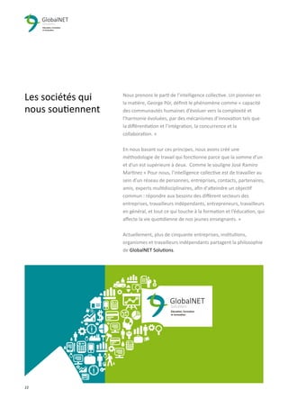 22 3
Les sociétés qui
nous soutiennent
Nous prenons le parti de l’intelligence collective. Un pionnier en
la matière, George Pór, déﬁnit le phénomène comme « capacité
des communautés humaines d’évoluer vers la complexité et
l’harmonie évoluées, par des mécanismes d’innovation tels que
la diﬀérentiation et l’intégration, la concurrence et la
collaboration. »
En nous basant sur ces principes, nous avons créé une
méthodologie de travail qui fonctionne parce que la somme d'un
et d'un est supérieure à deux. Comme le souligne José Ramiro
Martinez « Pour nous, l’intelligence collective est de travailler au
sein d’un réseau de personnes, entreprises, contacts, partenaires,
amis, experts multidisciplinaires, aﬁn d'atteindre un objectif
commun : répondre aux besoins des diﬀèrent secteurs des
entreprises, travailleurs indépendants, entrepreneurs, travailleurs
en général, et tout ce qui touche à la formation et l’éducation, qui
aﬀecte la vie quotidienne de nos jeunes enseignants. »
Actuellement, plus de cinquante entreprises, institutions,
organismes et travailleurs indépendants partagent la philosophie
de GlobalNET Solutions.
 