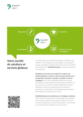 4 3
Le monde évolue. Les nouvelles technologies et l’abolition des
frontières, à la fois physiques, psychologiques, économiques et
sociales, permettent la création d’entreprises qui vont au-delà du
format traditionnel. GlobalNet Solutions se trouve à la pointe de
ce mouvement.
GlobalNet est créé dans le but d’obtenir et renforcer des
solutions globales, en réseau, et dans les quatre domaines où il
est spécialiste : Éducation, Formation, Innovation et Conseil
stratégique. Pour ce faire, GlobalNet dispose d’un concours
d’entreprises et d'une équipe de professionnels et d’experts. En
plus de cela, nous sommes en étroite collaboration avec des
institutions et centres universitaires dont les réseaux de
chercheurs nous permettent le développement des projets de
RDI conformes aux besoins de nos clients.
GlobalNet Solutions mise réellement sur l'intelligence collective,
le Win-to-Win, en tirant parti de la technologie et des synergies
émanant des entreprises et des experts, de façon à ce que le
tout soit plus grand que la somme de ses parties. C'est ainsi que
nous pouvons oﬀrir le meilleur service clé en main.
Votre société
de solutions et
services globaux
Éducation Formation
Innovation Cabinet-conseil
stratégique
 