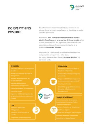 2 7
Nous fournissons des services adaptés aux besoins de nos
clients, aﬁn de les rendre plus eﬃcaces, et d’améliorer la qualité
de l’oﬀre d’entreprise.
Néanmoins, nous allons plus loin en conférant de la valeur
ajoutée. Nous faisons en sorte que tout devienne possible, grâce
à l'aide des entreprises, des organismes, des universités, des
corporations et des professionnels qui font partie de la
plateforme GlobalNet Solutions.
Le transfert de l’investigation et l’innovation sont des outils
indispensables pour parvenir à cette tâche.
Les quatre domaines dans lesquels GlobalNet Solutions est
spécialiste sont :
DO EVERYTHING
POSSIBLE
Élaboration de Projets et de Programmes
Éducatifs
Modèles d’Excellence et de Qualité de
l’Enseignement
Formation des Enseignants et des
Équipes de Direction
Logiciel de gestion pour les
Établissements d’enseignement
Cabinet Psychologique et Thérapeutique
Intervention Sociale
Programme INTECOM (l'intégration des
compétences clés dans les programmes
d'études)
Formation pour Entreprises, PME, et
Travailleurs Indépendants
Formation Présentielle pour Dirigeants
et Franchisés
Programme DESCOM (développement
des compétences entrepreneuriales)
Initiative pour l’emploi
GlobalNET Language Solutions (Jeunes,
Entreprises et Établissements
d’enseignement)
Recherche et Innovation
Pédagogique
Recherche Sociale et Études de
marché
Programmes d’Internationalisation
Services de conseil et de consultance
stratégique pour Entreprises, PME, et
Travailleurs Indépendants
Gestion et Évaluation par Compétences
Model Lean Supplier
Planiﬁcation Stratégique et Technologique
Prévention des Risques Professionnels
Outils TIC et les Réseaux Sociaux
ÉDUCATION FORMATION
RDI
CONSEIL STRATÉGIQUE
 