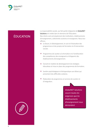 8 3
La responsabilité sociale, qui fait partie intégrante de GlobalNET
Solutions est visible dans le domaine de l’Éducation.
Nos clients sont principalement des institutions, établissements
d’enseignement, collectivités scolaires et enseignants. Nous leur
oﬀrons:
Le dessin, le développement, le suivi et l’évaluation des
programmes et des projets de formation et d’intervention
sociale.
Programmes de soutien à la formation et à l’amélioration
des compétences des enseignants et dirigeants des
établissements d’enseignement.
Conseil en matière de développement de stratégies
éducatives et mise en place des programmes de formation.
Soutien psychologique et thérapeutique aux élèves qui
présentent des diﬃcultés scolaires.
Élaboration de programmes et services de soutien et
d’intégration.
ÉDUCATION
GlobalNET Solutions
couvre toutes les
exigences que les
établissements
d’enseignement nous
demandent
 
