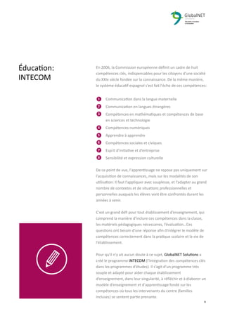 2 9
En 2006, la Commission européenne déﬁnit un cadre de huit
compétences clés, indispensables pour les citoyens d’une société
du XXIe siècle fondée sur la connaissance. De la même manière,
le système éducatif espagnol s'est fait l'écho de ces compétences:
Communication dans la langue maternelle
Communication en langues étrangères
Compétences en mathématiques et compétences de base
en sciences et technologie
Compétences numériques
Apprendre à apprendre
Compétences sociales et civiques
Esprit d'initiative et d’entreprise
Sensibilité et expression culturelle
De ce point de vue, l'apprentissage ne repose pas uniquement sur
l'acquisition de connaissances, mais sur les modalités de son
utilisation: Il faut l'appliquer avec souplesse, et l'adapter au grand
nombre de contextes et de situations professionnelles et
personnelles auxquels les élèves vont être confrontés durant les
années à venir.
C'est un grand déﬁ pour tout établissement d’enseignement, qui
comprend la manière d’inclure ces compétences dans la classe,
les matériels pédagogiques nécessaires, l’évaluation…Ces
questions ont besoin d'une réponse aﬁn d'intégrer le modèle de
compétences correctement dans la pratique scolaire et la vie de
l'établissement.
Pour qu'il n'y ait aucun doute à ce sujet, GlobalNET Solutions a
créé le programme INTECOM (l'Intégration des compétences clés
dans les programmes d'études). Il s’agit d’un programme très
souple et adapté pour aider chaque établissement
d’enseignement, dans leur singularité, à réﬂéchir et à élaborer un
modèle d’enseignement et d'apprentissage fondé sur les
compétences où tous les intervenants du centre (familles
incluses) se sentent partie prenante.
Éducation:
INTECOM
1
2
3
4
5
6
7
8
 
