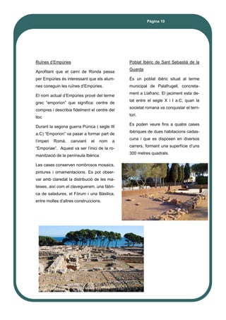 Pàgina 10
Ruïnes d’Empúries
Aprofitant que el camí de Ronda passa
per Empúries és interessant que els alum-
nes coneguin les ruïnes d’Empúries.
El nom actual d’Empúries prové del terme
grec “emporion” que significa: centre de
compres i describia fidelment el centre del
lloc
Durant la segona guerra Púnica ( segle III
a.C) “Emporion” va pasar a formar part de
l’imperi Romà, canviant el nom a
“Emporiae”. Aquest va ser l’inici de la ro-
manització de la península Ibèrica.
Les cases conserven nombrosos mosaics,
pintures i ornamentacions. Es pot obser-
var amb claredat la distribució de les ma-
teixes, així com el clavegueram, una fàbri-
ca de saladures, el Fòrum i una Bàsilica,
entre moltes d’altres construccions.
Poblat Ibèric de Sant Sebastià de la
Guarda
És un poblat ibèric situat al terme
municipal de Palafrugell, concreta-
ment a Llafranc. El jaciment esta de-
tat entre el segle X i I a.C, quan la
societat romana va conquistar el terri-
tori.
Es poden veure fins a quatre cases
ibèriques de dues habitacions cadas-
cuna i que es disposen en diversos
carrers, formant una superfície d’uns
300 metres quadrats.
 