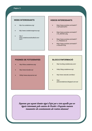 Pàgina 11
WEBS INTERESSANTS VIDEOS INTERESSANTS
PÀGINES DE FOTOGRAFIES BLOCS D’INFORMACIÓ
Esperem que aquest dossier sigui d’ajut per a tots aquells que es-
tiguin interessats pels camins de Ronda i d’aquesta manera
transmetre els coneixements als vostres alumnes!
 https://www.youtube.com/watch?
v=aFCeI6VAoPU
 https://www.youtube.com/watch?
v=D_MXHNo1y5g
 https://www.youtube.com/watch?
v=_FRdQX2xv-8
 https://www.youtube.com/watch?
v=25xnZFFZujI
 http://ca.blog.costabravas.com/
 hhttp://blog.costabrava.org/
 http://www.naturaki.com/bloc/
 http:/
pescacostabrava.blogspot.com.es/
 http://fotos.costabrava.org/
 http://www.traveler.es/
 hthttp://www.skyscanner.es/
 http://ca.costabrava.org/
 http://www.costabravagirona.org/
 http://
www.costabravaradicaltrail.com/
CAT/
 