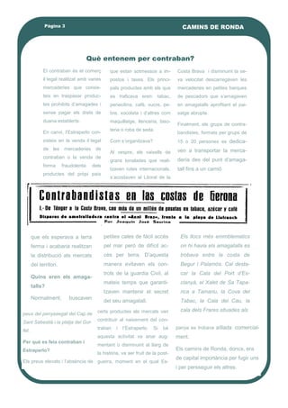 El contraban és el comerç
il·legal realitzat amb varies
mercaderies que consis-
teix en traspasar produc-
tes prohibits d’amagades i
sense pagar els drets de
duana establerts.
En canvi, l’Estraperlo con-
sisteix en la venda il·legal
de les mercaderies de
contraban o la venda de
forma fraudolenta dels
productes del pròpi país
que estan sotmessos a im-
postos i taxes. Els princi-
pals productes amb els que
es traficava eren: tabac,
penecilina, café, sucre, pe-
bre, xocolata i d’altres com
maquillatge, llenceria, biso-
teria o roba de seda.
Com s’organitzava?
Al vespre, els vaixells de
grans tonalades que reali-
tzaven rutes internacionals,
s’acostaven al Litoral de la
Costa Brava i disminuint la se-
va velocitat descarregàven les
mercaderies en petites barques
de pescadors que s’amagaven
en amagatalls aprofitant el pai-
satge abrupte.
Finalment, els grups de contra-
bandistes, formats per grups de
15 o 20 persones es dedica-
ven a transportar la merca-
dería des del punt d’amaga-
tall fins a un camió
certs productes als mercats van
contribuir al naixement del con-
traban i l’Estraperlo. Si bé
aquesta activitat va anar aug-
mentant o disminuint al llarg de
la història, va ser fruit de la post-
guerra, moment en el qual Es-
peus del penyasegat del Cap de
Sant Sabestià i la platja del Gol-
fet.
Per què es feia contraban i
Estraperlo?
Els preus elevats i l’absència de
panya es trobava aïllada comercial-
ment.
Els camins de Ronda, doncs, era
de capital importància per fugir uns
i per persseguir els altres.
Què entenem per contraban?
petites cales de fácil accès
pel mar però de difícil ac-
cès per terra. D’aquesta
manera evitaven els con-
trols de la guardia Civil, al
mateix temps que garanti-
tzaven mantenir el secret
del seu amagatall.
Els llocs més emmblematics
on hi havia els amagatalls es
trobava entre la costa de
Begur i Palamòs. Cal desta-
car la Cala del Port d’Es-
clanyà, el Xalet de Sa Tapa-
rica a Tamariu, la Cova del
Tabac, la Cala del Cau, la
cala dels Frares situades als
que els esperava a terra
ferma i acabaria realitzan
la distribució als mercats
del territori.
Quins eren els amaga-
talls?
Normalment, buscaven
Pàgina 3 CAMINS DE RONDA
 