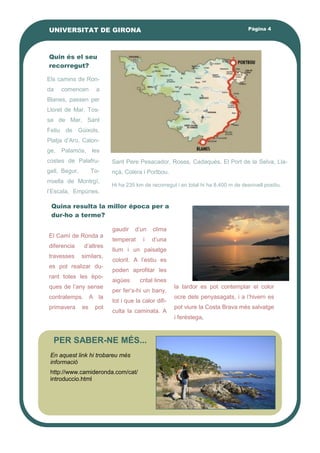 Quin és el seu
recorregut?
gaudir d’un clima
temperat i d’una
llum i un paisatge
colorit. A l’estiu es
poden aprofitar les
aigües crital·lines
per fer’s-hi un bany,
tot i que la calor difi-
culta la caminata. A
la tardor es pot contemplar el color
ocre dels penyasagats, i a l’hivern es
pot viure la Costa Brava més salvatge
i ferèstega.
El Camí de Ronda a
diferencia d’altres
travesses similars,
es pot realizar du-
rant totes les èpo-
ques de l’any sense
contratemps. A la
primavera es pot
Pàgina 4UNIVERSITAT DE GIRONA
Els camins de Ron-
da comencen a
Blanes, passen per
Lloret de Mar, Tos-
sa de Mar, Sant
Feliu de Gúixols,
Platja d’Aro, Calon-
ge, Palamós, les
costes de Palafru-
gell, Begur, To-
rroella de Montrgí,
l’Escala, Empúries,
Sant Pere Pesacador, Roses, Cadaqués, El Port de la Selva, Lla-
nçà, Colera i Portbou.
Hi ha 235 km de recorregut i en total hi ha 8.400 m de desnivell positiu.
Quina resulta la millor época per a
dur-ho a terme?
PER SABER-NE MÉS...
En aquest link hi trobareu més
informació
http://www.camideronda.com/cat/
introduccio.html
 
