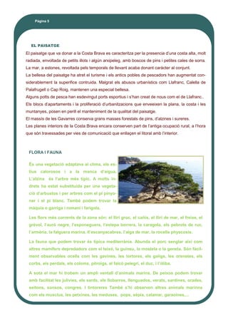 El paisatge que va donar a la Costa Brava es caracteritza per la presencia d’una costa alta, molt
radiada, envoltada de petits illots i algún arxipeleg, amb boscos de pins i petites cales de sorra.
La mar, a estones, revoltada pels temporals de llevant acaba donant caràcter al conjunt.
La bellesa del paisatge ha atret el turisme i els antics pobles de pescadors han augmentat con-
siderablement la superifice contruida. Malgrat els abusos urbanístics com Llafranc, Calella de
Palafrugell o Cap Roig, mantenen una especial bellesa.
Alguns potts de pesca han esdevingut ports esportius i s’han creat de nous com el de Llafranc..
Els blocs d’apartaments i la proliferació d’urbanitzacions que enveeixen la plana, la costa i les
muntanyes, posen en perill el manteniment de la qualitat del paisatge.
El massís de les Gavarres conserva grans masses forestals de pins, d’alzines i sureres.
Les planes interiors de la Costa Brava encara conserven part de l’antiga ocupació rural, a l’hora
que són travessades per vies de comunicació que enllaçen el litoral amb l’interior.
EL PAISATGE
FLORA I FAUNA
És una vegetació adaptava al clima, els es-
tius calorosos i a la manca d’aigua.
L’alzina és l’arbre més típic. A molts in-
drets ha estat substituida per una vegeta-
ció d’arbustos i per arbres com el pi pinyo-
ner i el pi blanc. També podem trovar la
màquia o garriga i romaní i farigola.
Les flors més corrents de la zona són: el lliri groc, el cañís, el lliri de mar, el freixe, el
grèvol, l’auró negre, l’esponeguera, l’estepa borrera, la caragola, els pebrots de ruc,
l’armèria, la falguera marina, ll’escanyacabres, l’alga de mar, la rocella physcosis.
La fauna que podem trovar és típica mediterrània. Abunda el porc senglar així com
altres mamífers depredadors com el teixó, la guineu, la mostela o la geneta. Són fàcil-
ment observables ocells com les gavines, les tortores, els gaiigs, les orenetes, els
corbs, els perdals, els coloms, pitroigs, el falcó pelegrí, el duc, i l’òliba.
A sota el mar hi trobem un ampli ventall d’animals marins. De peixos podem trovar
amb facilitat les julivies, els sards, els llobarros, llenguados, verats, sardines, orades,
seitons, sonsos, congres. I tintoreres També s’hi observen altres animals marinns
com els musclus, les petxines, les meduses, pops, sèpia, calamar, garaoines,...
Pàgina 5
 