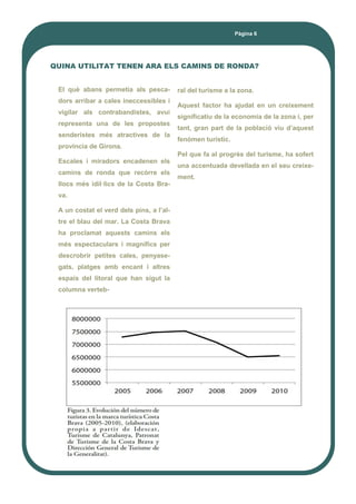 Pàgina 6
QUINA UTILITAT TENEN ARA ELS CAMINS DE RONDA?
El què abans permetia als pesca-
dors arribar a cales ineccessibles i
vigilar als contrabandistes, avui
representa una de les propostes
senderistes més atractives de la
província de Girona.
Escales i miradors encadenen els
camins de ronda que recòrre els
llocs més idíl·lics de la Costa Bra-
va.
A un costat el verd dels pins, a l’al-
tre el blau del mar. La Costa Brava
ha proclamat aquests camins els
més espectaculars i magnífics per
descrobrir petites cales, penyase-
gats, platges amb encant i altres
espais del litoral que han sigut la
columna verteb-
ral del turisme a la zona.
Aquest factor ha ajudat en un creixement
significatiu de la economia de la zona i, per
tant, gran part de la població viu d’aquest
fenòmen turístic.
Pel que fa al progrès del turisme, ha sofert
una accentuada devellada en el seu creixe-
ment.
 