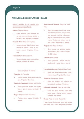 Pàgina 7
TIPOLOGIA DE LES PLATGES I CALES
Recull d’algunes de les platges que
recòrren els camins de Ronda
Blanes: Platja de Blanes
 Sorra daurada, gran nombre de
serveis, sorra gruixuda, accès a
cotxe o a peu. Amplada: 30 metres
Lloret de Mar: Platja de Canyelles
 Sorra gruixuda, té port nàutic, gran
ventall de serveis, accès a peu,
cotxe o barca. Amplada: 40 me-
tres.
Tossa de Mar: Platja de Llorell
 Sorra gruixuda, accès a peu, cotxe
i barca. Amplada: 42 metres.
Sant Feliu de Guíxols: Platja de Sant
Feliu
 Sorra granulada i fonts de sorra
amb trams rocossos, serveis com
per exemple activitat nàutiques:
lloguer d’embarcacions o submari-
nisme. Accès amb cotxe, bus, a
peu o barca. Amplada: 53 metres.
Platja d’Aro: Platja del Racó
 Gran ventall de serveis, accès
amb cotxe, a peu o barca. Ampla-
da: 22 metres.
Calonge: Cala Cristus
 Sorra gruixuda , entorn natural,
accès amb cotxe, bus, a peu o
barca. Amplada: 40 metres.
Palamós: Sa Tamardia
 Entorn natural, accès amb cotxe o a
peu. Amplada: 10 metres
Calella de Palafrugell: Plattja del Port Bo
 Sorra gruixuda, accès amb cotxe,
bus, a peu o barca. Amplada: 18
metres.
Begur: Platja del Port d’Esclanyà
 Pedres, accès a peu. Amplada: 15
metres.
Torroella de Montgrí: Platja de Mas Pinell
 Sorra fina, accès amb cotxe o a peu,
entorn natural. Amplada: 80 metres.
Empúries: Platja de la Robina
 Sorra fina, accès a peu o barca, en-
torn natural. Amplada: 70 metres.
Sant Pere Pescador: Platja de Sant Pere
 Sorra fina, zona nudista, accès amb
cotxe, peu o barca, entorn natural.
Amplada: 100 metres.
Roses: Platja de Santa Margarida
- gran ventall de serveis, sorra fina, accès
amb cotxe, bus o barca. Amplada: 55 metres
 
