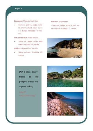 Pàgina 8
Cadaqués: Platja de Sant Lluís
 Sorra de pedres, platja nudis-
ta, entorn natural, accès a peu
o a barca. Amplada: 10 me-
tres.
Port de la Selva: Platja del Pas
 Sorra de còdols, accès amb
cotxe. Amplada: 20 metres.
Llancà: Platja del Cau del Llop
 Sorra gruixuda. Amplada: 20
metres
Portbou: Platja del Pi
- Sorra de còdols, accès a peu, en-
torn natural. Amplada: 13 metres.
Per a més infor-
mació de les
platges entreu en
aquest enllaç:
http://
costabrava.org/
 