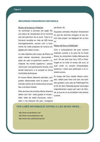 Pàgina 9
RECURSOS PEDAGÒGICS NATURALS
Museu de la pesca a Palamós
Va començar a principis del segle XX,
una tasca de recuperació de la memoria
oral del patrimoni de la zona. Tota la in-
formació recollida en més de 300 hores
d’enregistraments, serveix com a fona-
ments de molts projectes de recerca en-
gegats pel mateix museu.
Un dels objectius del museu de Pesca ha
estat intentar reconèixer, documentar i
dotar de valor el partrimoni marítim i in-
material. No només captant-lo i preser-
vant-lo per a les generacions futures, sinó
també retornar-lo a la societat en forma
d’activitats dinàmiques.
El museu ofereix diferents activitats i pro-
postes relacionades amb la pesca i els
animals marins de la Costa brava encara-
des a tot tipus d’edats.
Pels alumnes de primària ofereix diversos
tallers com són: visita guiada al museu i
taller, taller de salaó d’anxoves, visita i
taller a les barques del peix, navegació
pel litoral, etc.
Aquestes activitats influeixen directament
en què els alumnes coneguin el seu en-
torn més proper i en sàpiguen fer un bon
ús.
Museu del Suro a Palafrugell
Com a conseqüència del gran nombre
d’alzines sureres a la zona de la Costa
Brava, es concentren moltes fàbriques de
suro. És per això que l’any 1972 a Pala-
frugell es va crear el museu del suro, el
qual conté un conjunt d’arqueologia,
ceràmica i eines que partenyien a la in-
dústria surera.
El museu del Suro també ofereix activi-
tats i tallers pels nens com són: les sorti-
des guiades a peu des de Palafrugell fins
al far de Sant Sebastià,aquest recorregut
majoritàriament passa pel camí de Ron-
da, ja que és on es localitzen més alzines
sureres.
PER A MÉS INFORMACIÓ ENTREU A LES SEVES WEBS...
http://www.museudelsuro.cat/
http://www.museudelapesca.org/
http://www.mac.cat/Seus/Empuries
 