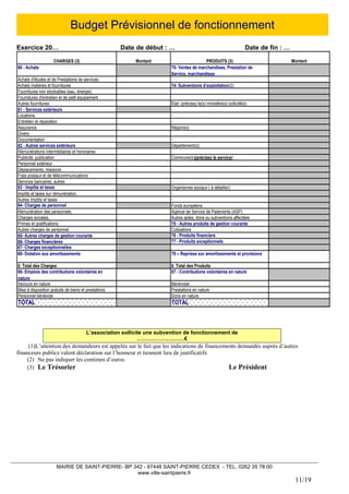 MAIRIE DE SAINT-PIERRE- BP 342 - 97448 SAINT-PIERRE CEDEX - TEL. 0262 35 78 00 
www.ville-saintpierre.fr 
11/19 
Budget Prévisionnel de fonctionnement 
Exercice 20… Date de début : … Date de fin : … 
CHARGES (3)MontantPRODUITS (3)Montant60 - Achats70- Ventes de marchandises, Prestation de Service, marchandisesAchats d'études et de Prestations de services Achats matières et fournitures 74- Subventions d’exploitation(2) Fournitures non stockables (eau, énergie) Fournitures d'entretien et de petit équipementAutres fournitures Etat: (précisez le(s) ministère(s) sollicité(s) 61 - Services extérieurs - Locations - Entretien et réparation - Assurance Région(s): DiversDocumentation - 62 - Autres services extérieurs Département(s): Rémunérations intermédiaires et honoraires - Publicité, publication Commune(s)(précisez le service): Personnel extérieurDéplacements, missions - Frais postaux et de télécommunicationsServices bancaires, autres - 63 - Impôts et taxes Organismes sociaux ( à détailler): Impôts et taxes sur rémunération, - Autres impôts et taxes - 64- Charges de personnel Fonds européens Rémunération des personnels, Agence de Service de Paiements (ASP) Charges sociales, Autres aides, dons ou subventions affectées Primes et gratifications75 - Autres produits de gestion courante Autres charges de personnel Cotisations 65- Autres charges de gestion courante 76 - Produits financiers 66- Charges financières 77 - Produits exceptionnels67- Charges exceptionnelles 68- Dotation aux amortissements 78 – Reprises sur amortissements et provisions II. Total des Charges II. Total des Produits 86- Emplois des contributions volontaires en nature 87 - Contributions volontaires en nature Secours en nature Bénévolat Mise à disposition gratuite de biens et prestations Prestations en nature Personnel bénévole Dons en nature TOTAL TOTAL 
L’association sollicite une subvention de fonctionnement de ………………………€ 
(1)L’attention des demandeurs est appelée sur le fait que les indications de financements demandés auprès d’autres financeurs publics valent déclaration sur l’honneur et tiennent lieu de justificatifs. 
(2) Ne pas indiquer les centimes d’euros. 
(3) Le Trésorier Le Président  