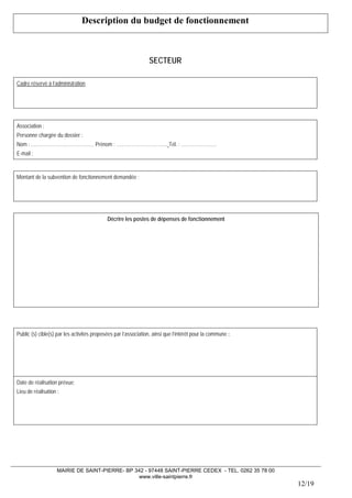 MAIRIE DE SAINT-PIERRE- BP 342 - 97448 SAINT-PIERRE CEDEX - TEL. 0262 35 78 00 
www.ville-saintpierre.fr 
12/19 
Description du budget de fonctionnement 
SECTEUR 
Cadre réservé à l’administration 
Association : 
Personne chargée du dossier : 
Nom : ………………………………… Prénom : ………………………….. Tél. : …………………. 
E-mail : 
Montant de la subvention de fonctionnement demandée : 
Décrire les postes de dépenses de fonctionnement 
Public (s) cible(s) par les activités proposées par l’association, ainsi que l’intérêt pour la commune : 
Date de réalisation prévue: 
Lieu de réalisation :  