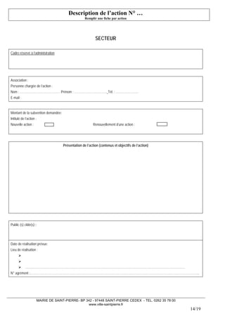 MAIRIE DE SAINT-PIERRE- BP 342 - 97448 SAINT-PIERRE CEDEX - TEL. 0262 35 78 00 
www.ville-saintpierre.fr 
14/19 
Description de l’action N° … 
Remplir une fiche par action 
SECTEUR 
Cadre réservé à l’administration 
Association : 
Personne chargée de l’action : 
Nom : ………………………………… Prénom : ………………………….. Tél. : …………………. 
E-mail : 
Montant de la subvention demandée: 
Intitulé de l’action : 
Nouvelle action : Renouvellement d’une action: 
Présentation de l’action (contenus et objectifs de l’action) 
Public (s) cible(s) : 
Date de réalisation prévue: 
Lieu de réalisation : 
 
 
 ……..………………………………………………………………………………………………………………………………… 
N° agrément :………………………………………………………………………………………………………………………………………………..  