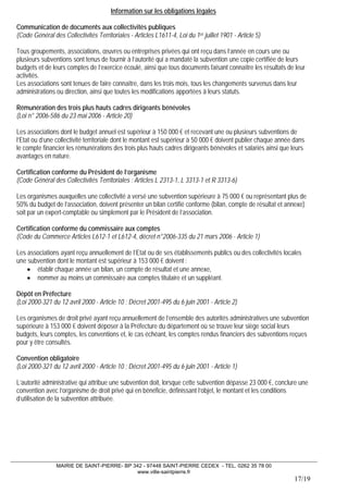 MAIRIE DE SAINT-PIERRE- BP 342 - 97448 SAINT-PIERRE CEDEX - TEL. 0262 35 78 00 
www.ville-saintpierre.fr 
17/19 
Information sur les obligations légales 
Communication de documents aux collectivités publiques 
(Code Général des Collectivités Territoriales - Articles L1611-4, Loi du 1er juillet 1901 - Article 5) 
Tous groupements, associations, oeuvres ou entreprises privées qui ont reçu dans l’année en cours une ou plusieurs subventions sont tenus de fournir à l’autorité qui a mandaté la subvention une copie certifiée de leurs budgets et de leurs comptes de l’exercice écoulé, ainsi que tous documents faisant connaître les résultats de leur activités. 
Les associations sont tenues de faire connaître, dans les trois mois, tous les changements survenus dans leur administrations ou direction, ainsi que toutes les modifications apportées à leurs statuts. 
Rémunération des trois plus hauts cadres dirigeants bénévoles 
(Loi n° 2006-586 du 23 mai 2006 - Article 20) 
Les associations dont le budget annuel est supérieur à 150 000 € et recevant une ou plusieurs subventions de l’Etat ou d’une collectivité territoriale dont le montant est supérieur à 50 000 € doivent publier chaque année dans le compte financier les rémunérations des trois plus hauts cadres dirigeants bénévoles et salariés ainsi que leurs avantages en nature. 
Certification conforme du Président de l’organisme 
(Code Général des Collectivités Territoriales : Articles L 2313-1, L 3313-1 et R 3313-6) 
Les organismes auxquelles une collectivité a versé une subvention supérieure à 75 000 € ou représentant plus de 50% du budget de l’association, doivent présenter un bilan certifié conforme (bilan, compte de résultat et annexe) soit par un expert-comptable ou simplement par le Président de l’association. 
Certification conforme du commissaire aux comptes 
(Code du Commerce Articles L612-1 et L612-4, décret n°2006-335 du 21 mars 2006 - Article 1) 
Les associations ayant reçu annuellement de l’Etat ou de ses établissements publics ou des collectivités locales une subvention dont le montant est supérieur à 153 000 € doivent : 
• établir chaque année un bilan, un compte de résultat et une annexe, 
• nommer au moins un commissaire aux comptes titulaire et un suppléant. 
Dépôt en Préfecture 
(Loi 2000-321 du 12 avril 2000 - Article 10 ; Décret 2001-495 du 6 juin 2001 - Article 2) 
Les organismes de droit privé ayant reçu annuellement de l’ensemble des autorités administratives une subvention supérieure à 153 000 € doivent déposer à la Préfecture du département où se trouve leur siège social leurs budgets, leurs comptes, les conventions et, le cas échéant, les comptes rendus financiers des subventions reçues pour y être consultés. 
Convention obligatoire 
(Loi 2000-321 du 12 avril 2000 - Article 10 ; Décret 2001-495 du 6 juin 2001 - Article 1) 
L’autorité administrative qui attribue une subvention doit, lorsque cette subvention dépasse 23 000 €, conclure une convention avec l’organisme de droit privé qui en bénéficie, définissant l’objet, le montant et les conditions d’utilisation de la subvention attribuée.  