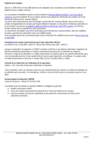 MAIRIE DE SAINT-PIERRE- BP 342 - 97448 SAINT-PIERRE CEDEX - TEL. 0262 35 78 00 
www.ville-saintpierre.fr 
18/19 
Publicité des Comptes 
(Décret n° 2009-540 du 14 mai 2009 portant sur les obligations des associations et des fondations relatives à la publicité de leurs comptes annuels) 
Les associations et fondations soumises aux prescriptions du premier alinéa de l'article L. 612-4 du code de commerce assurent la publicité de leurs comptes annuels et du rapport du commissaire aux comptes sur le site internet de la Direction des Journaux officiels. A cette fin, elles transmettent par voie électronique à la Direction des Journaux officiels, dans les trois mois à compter de l'approbation des comptes par l'organe délibérant statutaire, les documents mentionnés audit alinéa et, le cas échéant, ceux prévus au quatrième alinéa de l'article 4 de la loi du 7 août 1991 susvisée. Un arrêté du Premier ministre fixe les modalités de cette transmission. Ces documents sont publiés sous forme électronique par la Direction des Journaux officiels, dans des conditions de nature à garantir leur authenticité et leur accessibilité gratuite. Cette prestation donne lieu à rémunération pour service rendu dans les conditions prévues par le décret susvisé du 31 août 2005. 
Production d’un compte rendu financier pour toute subvention affectée 
(Loi 2000-321 du 12 avril 2000 - Article 10 ; Décret 2001-495 du 6 juin 2001 - Article 1) 
Lorsque la subvention est supérieure à 23 000 € et qu’elle est affectée à une dépense déterminée, l’organisme de droit privé bénéficiaire doit produire un compte rendu financier qui atteste de la conformité des dépenses effectuées à l’objet de la subvention. Le compte rendu financier est déposé auprès de l’autorité administrative qui a versé la subvention dans les 6 mois suivant la fin de l’exercice pour lequel elle a été attribuée. Ce compte rendu est établi conformément à l’arrêté du 11 octobre 2006. (JO du 14 octobre 2006. p. 15260). 
Contrôle de la Collectivité sur l’utilisation de la subvention 
(Article L 1611-4 du Code Général des Collectivités Territoriales) 
Toute association, oeuvre ou entreprise ayant reçu une subvention peut être soumise au contrôle des délégués de la collectivité qui l’a accordée. En conséquence, la Ville se réserve le droit d’exercer un contrôle sur pièces et sur place. 
Immatriculation au Répertoire SIRENE 
(Code de Commerce - Articles R 123-220 à 234) 
L’inscription d’une association au répertoire SIRENE est obligatoire quand elle : 
• emploie du personnel salarié, 
• exerce des activités qui entraînent le paiement de la TVA ou de l’impôt sur les sociétés, 
• reçoit (ou souhaite recevoir) des subventions ou des paiements en provenance de l’Etat ou des collectivités territoriales.  
