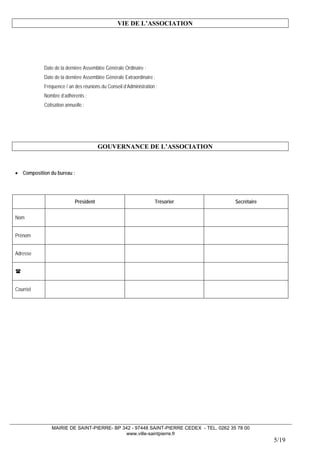 MAIRIE DE SAINT-PIERRE- BP 342 - 97448 SAINT-PIERRE CEDEX - TEL. 0262 35 78 00 
www.ville-saintpierre.fr 
5/19 
VIE DE L’ASSOCIATION 
Date de la dernière Assemblée Générale Ordinaire : 
Date de la dernière Assemblée Générale Extraordinaire : 
Fréquence / an des réunions du Conseil d’Administration : 
Nombre d’adhérents : 
Cotisation annuelle : 
GOUVERNANCE DE L’ASSOCIATION 
• Composition du bureau : 
Président 
Trésorier 
Secrétaire 
Nom 
Prénom 
Adresse 
 
Courriel  