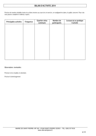 MAIRIE DE SAINT-PIERRE- BP 342 - 97448 SAINT-PIERRE CEDEX - TEL. 0262 35 78 00 
www.ville-saintpierre.fr 
6/19 
BILAN D’ACTIVITE 2014 
Précisez de manière détaillée toutes les actions menées au cours de cet exercice, en soulignant les dates, le public concerné. Pour cela vous pouvez compléter le tableau ci-après. 
Principales activités 
Fréquence 
Quartier et/ou commune 
Nombre de participants 
Locaux où se pratique l’activité 
Observations éventuelles: 
Préciser ici les résultats et sélections 
Préciser le déménagement  
