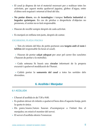 • El casal ja disposa de tot el material necessari per a realitzar totes les
activitats, per aquest motiu qualsevol joguina, globus d’aigua, entre
d’altres serà requisat i retornat al ﬁnal del dia.
• No portar diners, res de tecnologies i tampoc bolleria industrial ni
begudes químiques. En cas de pèrdua o desperfecte d’objectes no
permesos, el centre no es farà responsable.
• Hauran de recollir sempre després de cada activitat.
• Es menjarà en rotllana tots junts, després de cantar.
EXCURSIONS, PLATJA I PISCINA
• Tots els infants del bloc de petits portaran una targeta amb el nom i
telèfon del responsable (la faran al casal).
• Hauran de portar calçat adequat per anar pel carrer (les xancletes
s’hauran de portar a la motxilla).
• Cada setmana hi haurà una circular informant de la propera
excursió i qualsevol modiﬁcació de l’horari.
• Caldrà portar la samarreta del casal a totes les sortides dels
divendres.
6. Acollida i Menjador
6.1 ACOLLIDA
• L’horari d’acollida és de 7:30 a 9:00.
• Es podran deixar els infants a qualsevol hora dins d’aquesta franja, però
la quota és única.
• Els pares/mares/tutors hauran d’acompanyar a l’infant ﬁns el
menjador, on estarà el monitor del servei.
• El servei d’acollida ofereix l’esmorzar.
CASAL GAVINA 2015 - DOSSIER DE MARES I PARES 5
 