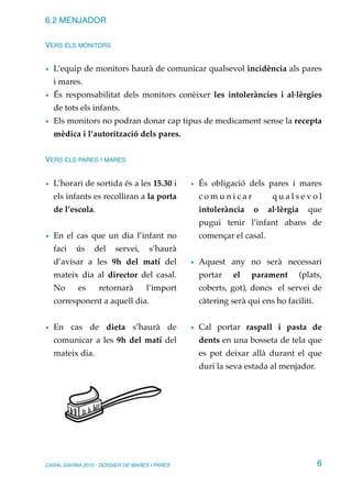 6.2 MENJADOR
VERS ELS MONITORS
• L’equip de monitors haurà de comunicar qualsevol incidència als pares
i mares.
• És responsabilitat dels monitors conèixer les intoleràncies i al·lèrgies
de tots els infants.
• Els monitors no podran donar cap tipus de medicament sense la recepta
mèdica i l’autorització dels pares.
VERS ELS PARES I MARES
• L’horari de sortida és a les 15.30 i
els infants es recolliran a la porta
de l’escola.
• En el cas que un dia l’infant no
faci ús del servei, s’haurà
d’avisar a les 9h del matí del
mateix dia al director del casal.
No es retornarà l’import
corresponent a aquell dia.
• En cas de dieta s’haurà de
comunicar a les 9h del matí del
mateix dia.
• És obligació dels pares i mares
c o m u n i c a r q u a l s e v o l
intolerància o al·lèrgia que
pugui tenir l’infant abans de
començar el casal.
• Aquest any no serà necessari
portar el parament (plats,
coberts, got), doncs el servei de
càtering serà qui ens ho faciliti.
• Cal portar raspall i pasta de
dents en una bosseta de tela que
es pot deixar allà durant el que
duri la seva estada al menjador.
CASAL GAVINA 2015 - DOSSIER DE MARES I PARES 6
 