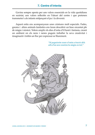 7. Centre d’interès
Gavina sempre aposta per uns valors essencials en la vida quotidiana
en societat, uns valors reﬂectits en l’ideari del centre i que pretenen
transmetre’s als infants mitjançant el joc i la diversió.
Aquest estiu ens acompanyaran unes criatures molt especials. Fades,
gnoms i altres animals fantàstics ens faran descobrir un bosc encantat ple
de màgia i misteri. Volem omplir els dies d’estiu d’il·lusió i fantasia, creant
un ambient on els nens i nenes puguin treballar la seva creativitat i
imaginació i trobin un lloc per expressar-se lliurement.
CASAL GAVINA 2015 - DOSSIER DE MARES I PARES 7
“Si poguéssim veure el món a través dels
ulls d’un nen veuríem la màgia en tot.”
 