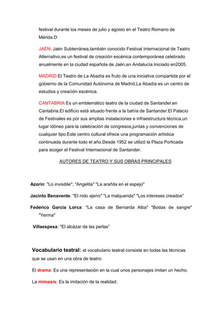 festival durante los meses de julio y agosto en el Teatro Romano de
Mérida.D
JAÉN: Jaén Subterránea,también conocido Festival Internacional de Teatro
Alternativo,es un festival de creación escénica contemporánea celebrado
anualmente en la ciudad española de Jaén,en Andalucía.Iniciado en2005.
MADRID:El Teatro de La Abadía es fruto de una iniciativa compartida por el
gobierno de la Comunidad Autónoma de Madrid.La Abadía es un centro de
estudios y creación escénica.
CANTABRIA:Es un emblemático teatro de la ciudad de Santander,en
Cantabria.El edificio está situado frente a la bahía de Santander.El Palacio
de Festivales es por sus amplias instalaciones e infraestructura técnica,un
lugar idóneo para la celebración de congresos,juntas y convenciones de
cualquier tipo.Este centro cultural ofrece una programación artística
continuada durante todo el año.Desde 1952 se utilizó la Plaza Porticada
para acoger el Festival Internacional de Santander.
AUTORES DE TEATRO Y SUS OBRAS PRINCIPALES
Azorín: "Lo invisible"; "Angelita" "La arañita en el espejo"
Jacinto Benavente: "El nido ajeno" "La malquerida" "Los intereses creados"
Federico García Lorca: "La casa de Bernarda Alba" "Bodas de sangre"
"Yerma"
Villaespesa: "El alcázar de las perlas”
Vocabulario teatral: el vocabulario teatral consiste en todas las técnicas
que se usan en una obra de teatro:
El drama: Es una representación en la cual unos personajes imitan un hecho.
La mimesis: Es la imitación de la realidad.
 