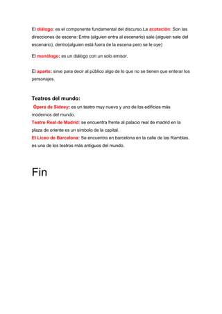 El diálogo: es el componente fundamental del discurso.La acotación: Son las
direcciones de escena: Entra (alguien entra al escenario) sale (alguien sale del
escenario), dentro(alguien está fuera de la escena pero se le oye)
El monólogo: es un diálogo con un solo emisor.
El aparte: sirve para decir al público algo de lo que no se tienen que enterar los
personajes.
Teatros del mundo:
Ópera de Sidney: es un teatro muy nuevo y uno de los edificios más
modernos del mundo.
Teatro Real de Madrid: se encuentra frente al palacio real de madrid en la
plaza de oriente es un símbolo de la capital.
El Liceo de Barcelona: Se encuentra en barcelona en la calle de las Ramblas.
es uno de los teatros más antiguos del mundo.
Fin
 