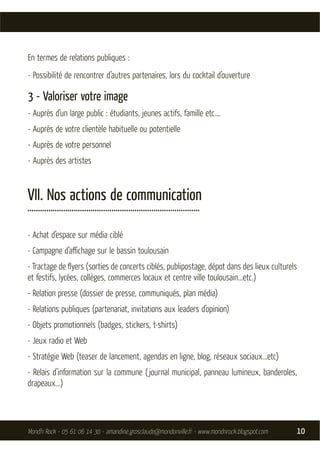 En termes de relations publiques :
- Possibilité de rencontrer d’autres partenaires, lors du cocktail d’ouverture

3 - Valoriser votre image
- Auprès d’un large public : étudiants, jeunes actifs, famille etc.…
- Auprès de votre clientèle habituelle ou potentielle
- Auprès de votre personnel
- Auprès des artistes


VII. Nos actions de communication
..................................................................................

- Achat d’espace sur média ciblé
- Campagne d’aﬃchage sur le bassin toulousain
- Tractage de ﬂyers (sorties de concerts ciblés, publipostage, dépot dans des lieux culturels
et festifs, lycées, collèges, commerces locaux et centre ville toulousain...etc.)
- Relation presse (dossier de presse, communiqués, plan média)
- Relations publiques (partenariat, invitations aux leaders d’opinion)
- Objets promotionnels (badges, stickers, t-shirts)
- Jeux radio et Web
- Stratégie Web (teaser de lancement, agendas en ligne, blog, réseaux sociaux...etc)
- Relais d’information sur la commune ( journal municipal, panneau lumineux, banderoles,
drapeaux...)




Mond’n Rock - 05 61 06 14 30 - amandine.grosclaude@mondonville.fr - www.mondnrock.blogspot.com   10
 