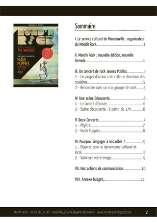 Sommaire
                                                .....................................................................
                                                I. Le service culturel de Mondonville : organisateur
                                                du Mond’n Rock..........................................................3

                                                II. Mond’n Rock : nouvelle édition, nouvelle
                                                formule.......................................................................4

                                                III. Un concert de rock Jeunes Publics.....................5
                                                1 - Un projet d’action culturelle en direction des
                                                scolaires…..................................................................5
                                                2 - Rencontre avec un vrai groupe de rock.........5

                                                IV. Une scène Découverte..........................................6
                                                1 - Le Comité d’écoute.............................................6
                                                2 - Scène découverte : à partir de 17h...............6

                                                V. Deux Concerts........................................................7
                                                1 - Phyltre.................................................................7
                                                2 - Hush Puppies.....................................................8

                                                VI. Pourquoi s’engager à nos côtés ?.......................9
                                                1 - Oeuvrer pour le dynamisme culturel et
                                                local.............................................................................9
                                                2 - Valoriser votre image........................................9

                                                VII. Nos actions de communication.......................10

                                                VIII. Annexe budget...............................................11




Mond’n Rock - 05 61 06 14 30 - amandine.grosclaude@mondonville.fr - www.mondnrock.blogspot.com                                        2
 