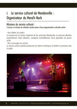 I. Le service culturel de Mondonville :
    Organisateur du Mond’n Rock
    ............................................................................................................................
    Missions du service culturel :
    Il assure sa mission de cohésion sociale autour d’une programmation culturelle variée :

    • Pour fédérer les publics
    La musique est un vecteur important de lien social pour Mondonville. La commune atteindra
    prochainement 5000 habitants, composée essentiellement d’une population de jeunes
    actifs.
    • Pour encourager les artistes
    Le service culturel souhaite promouvoir les talents artistiques et faciliter la rencontre avec
    le public.




3           Mond’n Rock - 05 61 06 14 30 - amandine.grosclaude@mondonville.fr - www.mondnrock.blogspot.com
 
