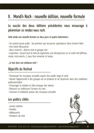 II. Mond’n Rock : nouvelle édition, nouvelle formule
............................................................................................................................
Le succès des deux éditions précédentes nous encourage à
pérenniser ce rendez-vous rock.
Cette année une nouvelle formule sur deux jours et quatre évènements :

• Un concert jeune public : les premiers pas de jeunes spectateurs dans l’univers Rock
• Une Scène Découverte
• Deux concerts : électro-rock et garage rock
• Exposition : durant tout le mois de septembre une rétrospective sur le rock’n roll (aﬃches,
vinyle, instruments…) nous fera remonter le temps.

…le tout dans une ambiance rock !

Objectifs du festival
.....................................................................
• Promouvoir les musiques actuelles auprès d’un public large et varié
• Donner l’opportunité à des groupes de se produire et de s’exprimer dans des conditions
professionnelles
• Encourager la création et faire émerger des talents
• Découvrir ou redécouvrir l’univers du rock
• Favoriser la médiation autour des musiques actuelles

Les publics ciblés
.....................................................................
• Jeunes adultes
• Familles
• Adolescents
• Amateurs de rock


Mond’n Rock - 05 61 06 14 30 - amandine.grosclaude@mondonville.fr - www.mondnrock.blogspot.com                                 4
 
