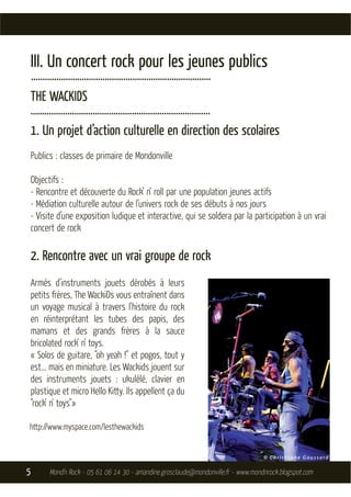 III. Un concert rock pour les jeunes publics
    ..............................................................................
    THE WACKIDS
..............................................................................
    1. Un projet d’action culturelle en direction des scolaires
    Publics : classes de primaire de Mondonville

    Objectifs :
    - Rencontre et découverte du Rock’ n‘ roll par une population jeunes actifs
    - Médiation culturelle autour de l’univers rock de ses débuts à nos jours
    - Visite d’une exposition ludique et interactive, qui se soldera par la participation à un vrai
    concert de rock

    2. Rencontre avec un vrai groupe de rock
    Armés d'instruments jouets dérobés à leurs
    petits frères, The WackiDs vous entraînent dans
    un voyage musical à travers l'histoire du rock
    en réinterprétant les tubes des papis, des
    mamans et des grands frères à la sauce
    bricolated rock' n' toys.
    « Solos de guitare, "oh yeah !" et pogos, tout y
    est... mais en miniature. Les Wackids jouent sur
    des instruments jouets : ukulélé, clavier en
    plastique et micro Hello Kitty. Ils appellent ça du
    "rock' n' toys"»

http://www.myspace.com/lesthewackids




5           Mond’n Rock - 05 61 06 14 30 - amandine.grosclaude@mondonville.fr - www.mondnrock.blogspot.com
 