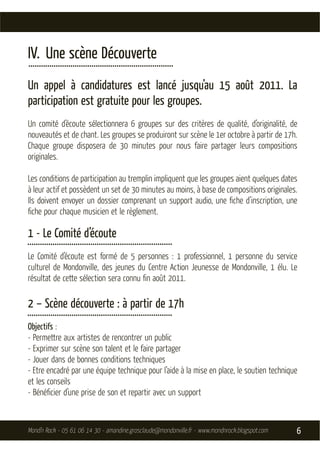 IV. Une scène Découverte
.....................................................................
Un appel à candidatures est lancé jusqu’au 15 août 2011. La
participation est gratuite pour les groupes.
Un comité d’écoute sélectionnera 6 groupes sur des critères de qualité, d’originalité, de
nouveautés et de chant. Les groupes se produiront sur scène le 1er octobre à partir de 17h.
Chaque groupe disposera de 30 minutes pour nous faire partager leurs compositions
originales.

Les conditions de participation au tremplin impliquent que les groupes aient quelques dates
à leur actif et possèdent un set de 30 minutes au moins, à base de compositions originales.
Ils doivent envoyer un dossier comprenant un support audio, une ﬁche d’inscription, une
ﬁche pour chaque musicien et le règlement.

1 - Le Comité d’écoute
.....................................................................
Le Comité d’écoute est formé de 5 personnes : 1 professionnel, 1 personne du service
culturel de Mondonville, des jeunes du Centre Action Jeunesse de Mondonville, 1 élu. Le
résultat de cette sélection sera connu ﬁn août 2011.

2 – Scène découverte : à partir de 17h
.....................................................................
Objectifs :
- Permettre aux artistes de rencontrer un public
- Exprimer sur scène son talent et le faire partager
- Jouer dans de bonnes conditions techniques
- Etre encadré par une équipe technique pour l’aide à la mise en place, le soutien technique
et les conseils
- Bénéﬁcier d’une prise de son et repartir avec un support



Mond’n Rock - 05 61 06 14 30 - amandine.grosclaude@mondonville.fr - www.mondnrock.blogspot.com   6
 
