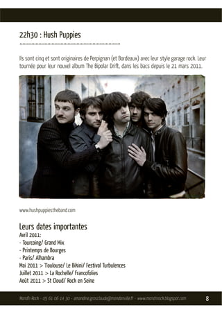 22h30 : Hush Puppies
.....................................................................
Ils sont cinq et sont originaires de Perpignan (et Bordeaux) avec leur style garage rock. Leur
tournée pour leur nouvel album The Bipolar Drift, dans les bacs depuis le 21 mars 2011.




www.hushpuppiestheband.com


Leurs dates importantes
Avril 2011:
- Tourcoing/ Grand Mix
- Printemps de Bourges
- Paris/ Alhambra
Mai 2011 > Toulouse/ Le Bikini/ Festival Turbulences
Juillet 2011 > La Rochelle/ Francofolies
Août 2011 > St Cloud/ Rock en Seine

Mond’n Rock - 05 61 06 14 30 - amandine.grosclaude@mondonville.fr - www.mondnrock.blogspot.com   8
 