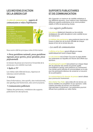 B 4                 ;
                                                                   BB
                                                    Afin d’apporter un maximum de visibilité médiatique à
1                               7                   nos différents sponsors, nous mettons à leur disposition
                                    *               différents supports publicitaires et de communication
                                                    relatifs à l’offre de sponsoring choisie.

$                                                   •   1                 0
$
$                                                   Les pop-up idéalement disposés sur les endroits
$                                                   stratégiques des golfs décupleront votre visibilité le jour
$                                                   de l’évènement.
$
$                      "! '                         Le tableau des partenaires sera positionné dans le club
                                                    house et utilisé lors de la photo officielle de chaque
$           "
                                                    équipe et lors de la remise des prix.

                                                    •   1
<               !                               "
                                                    L’affiche et les flyers seront diffusés en masse
                                                    systématiquement avant chaque étape.
8
                                                    Le site Internet de la Green Cup avec la page dédiée
                                                    aux partenaires sur laquelle une tribune sera offerte aux
    *                                               sponsors.
*                                           "
                                                    Un photographe sportif sera présent sur chaque étape
                            !                       afin de présenter des clichés de grande qualité
                                                    immortalisant à jamais votre présence sur l’évènement.
8"          4,                                      Ces clichés seront affichés et commercialisés sur le site
        !           B !!    !           !           pour les participants désireux de conserver un souvenir
                                                    de sa participation.
                            !
8(                                                  Le communiqué et le dossier de presse seront utilisés
                                                    pour promouvoir l’évènement.
        "
                                                    Une chaîne You Tube sera créée afin de donner une
        !            "! '
                                                    bonne visibilité à la compétition et aux sponsors. Cette
8                           0                       création permettra de donner une dimension
                                                    internationale à l’évènement. Les partenaires pourront
/                                                   diffuser leurs publicités sur cette chaîne.
                       !




                                                                                                               3
 