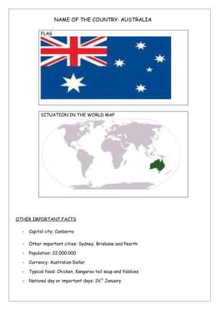 NAME OF THE COUNTRY: AUSTRALIA

           FLAG




           SITUATION IN THE WORLD MAP




OTHER IMPORTANT FACTS

  -   Capital city: Canberra

  -   Other important cities: Sydney, Brisbane and Pearth

  -   Population: 22.000.000

  -   Currency: Australian Dollar

  -   Typical food: Chicken, Kangaroo tail soup and Yabbies

  -   National day or important days: 26th January
 
